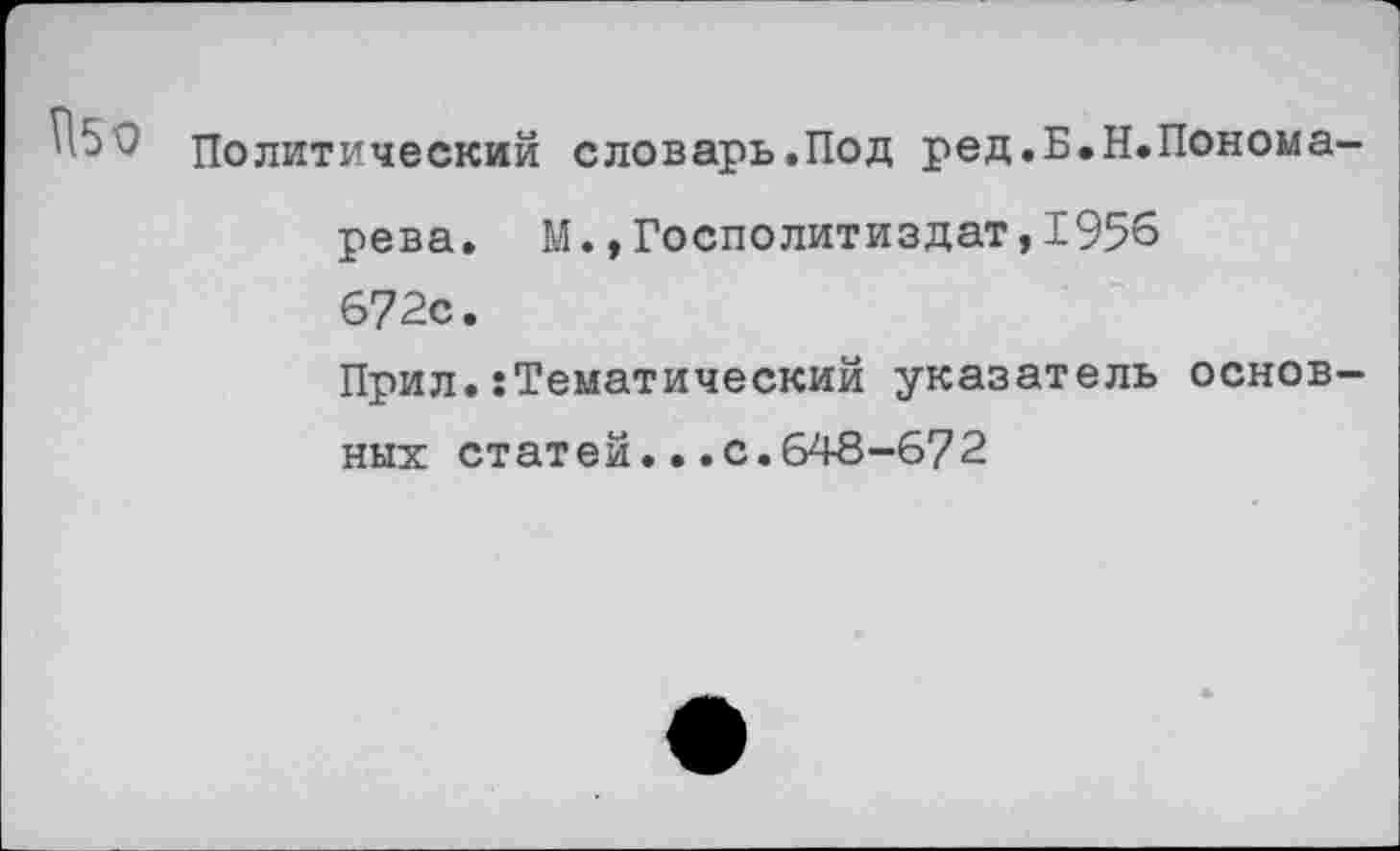 ﻿Политический словарь.Под ред.Б.Н.Пономарева. М.,Госполитиздат,1956 672с.
Прил.•Тематический указатель основных статей...с.648-672